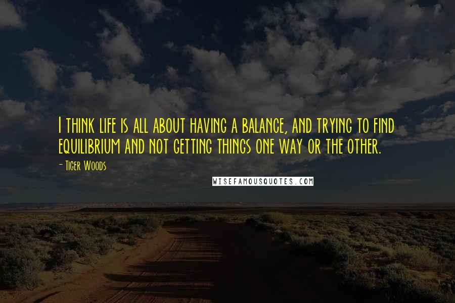 Tiger Woods Quotes: I think life is all about having a balance, and trying to find equilibrium and not getting things one way or the other.