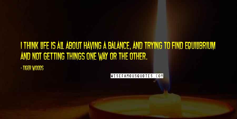 Tiger Woods Quotes: I think life is all about having a balance, and trying to find equilibrium and not getting things one way or the other.