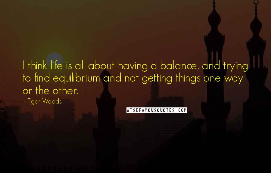 Tiger Woods Quotes: I think life is all about having a balance, and trying to find equilibrium and not getting things one way or the other.