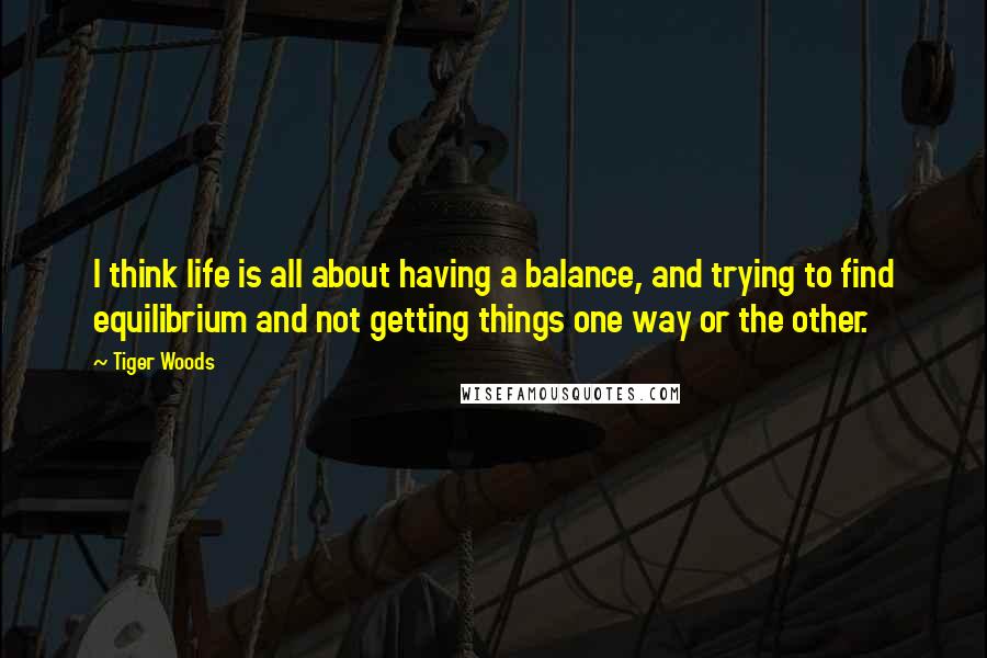 Tiger Woods Quotes: I think life is all about having a balance, and trying to find equilibrium and not getting things one way or the other.