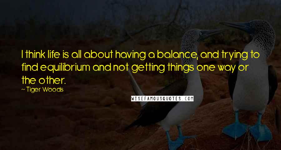 Tiger Woods Quotes: I think life is all about having a balance, and trying to find equilibrium and not getting things one way or the other.