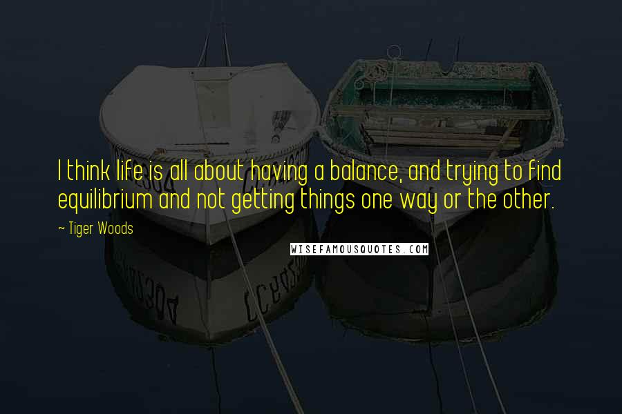 Tiger Woods Quotes: I think life is all about having a balance, and trying to find equilibrium and not getting things one way or the other.