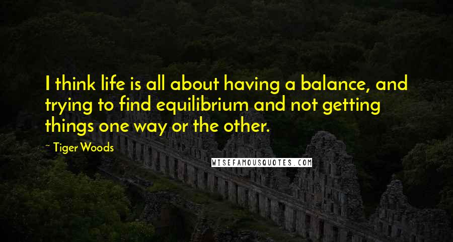 Tiger Woods Quotes: I think life is all about having a balance, and trying to find equilibrium and not getting things one way or the other.