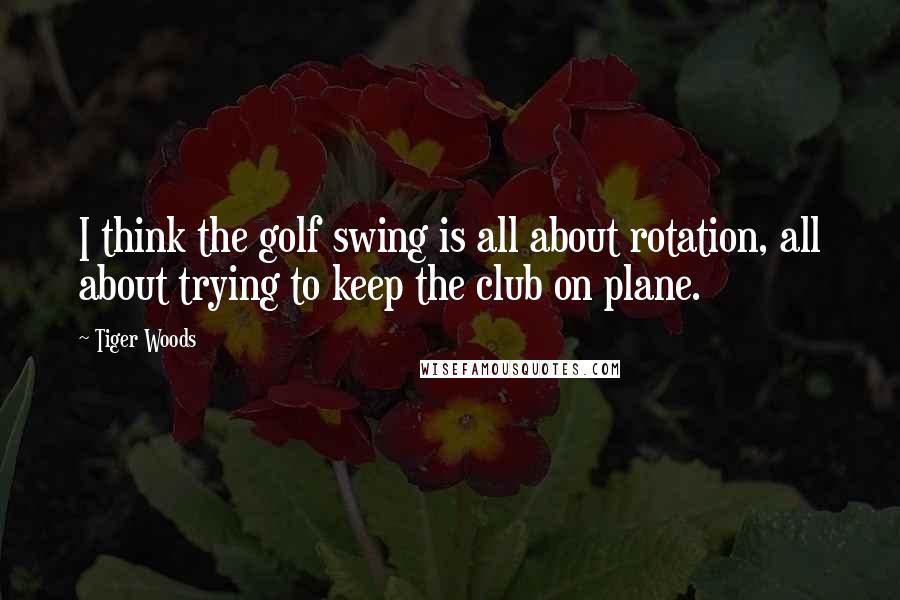 Tiger Woods Quotes: I think the golf swing is all about rotation, all about trying to keep the club on plane.