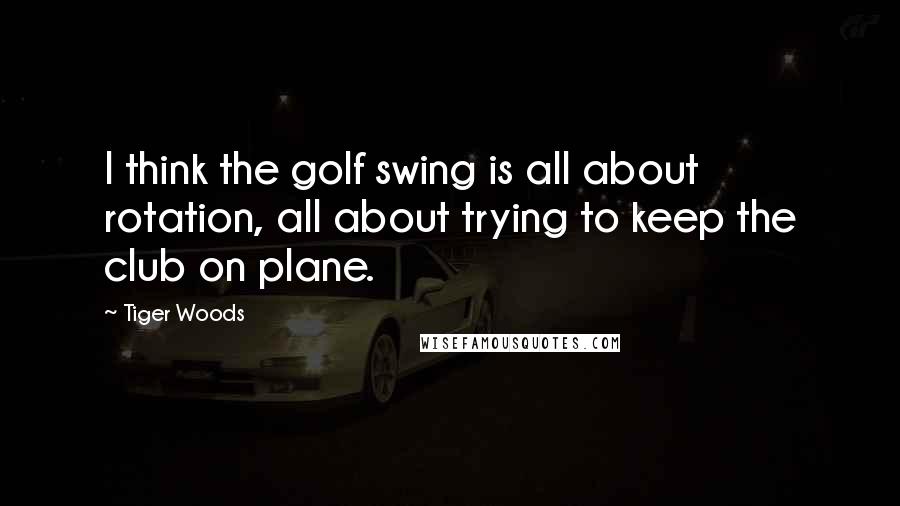 Tiger Woods Quotes: I think the golf swing is all about rotation, all about trying to keep the club on plane.