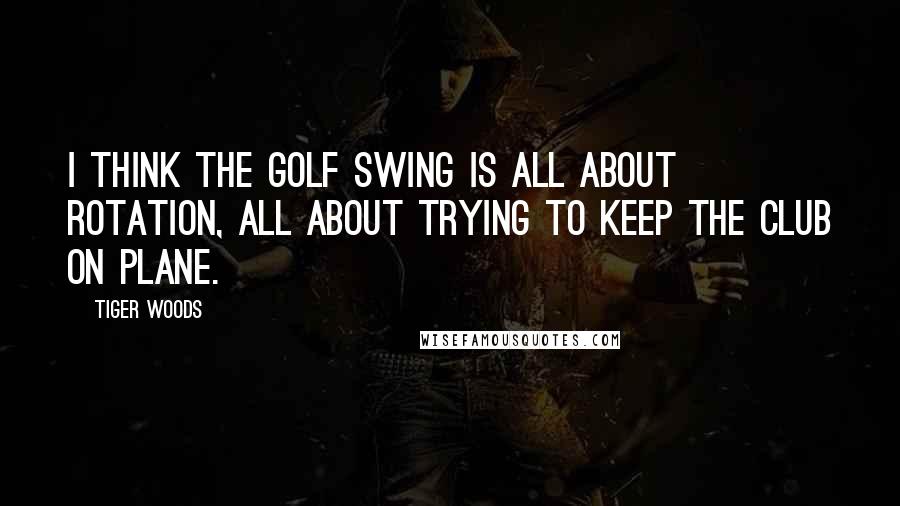 Tiger Woods Quotes: I think the golf swing is all about rotation, all about trying to keep the club on plane.