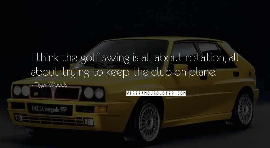 Tiger Woods Quotes: I think the golf swing is all about rotation, all about trying to keep the club on plane.