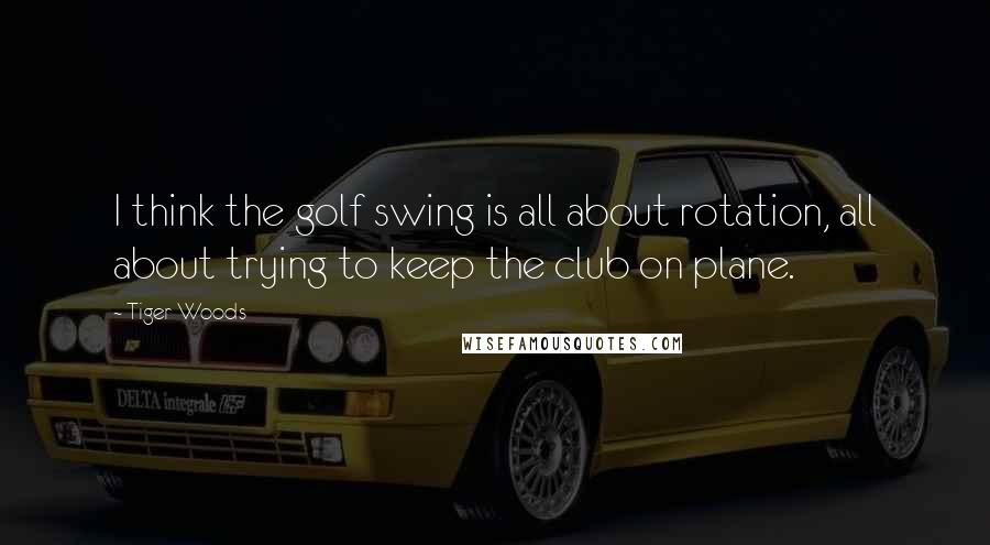 Tiger Woods Quotes: I think the golf swing is all about rotation, all about trying to keep the club on plane.