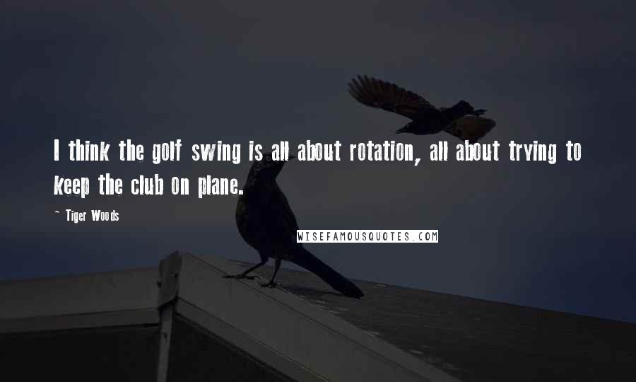 Tiger Woods Quotes: I think the golf swing is all about rotation, all about trying to keep the club on plane.