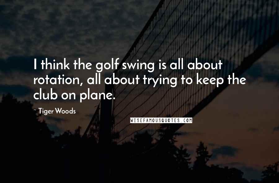 Tiger Woods Quotes: I think the golf swing is all about rotation, all about trying to keep the club on plane.