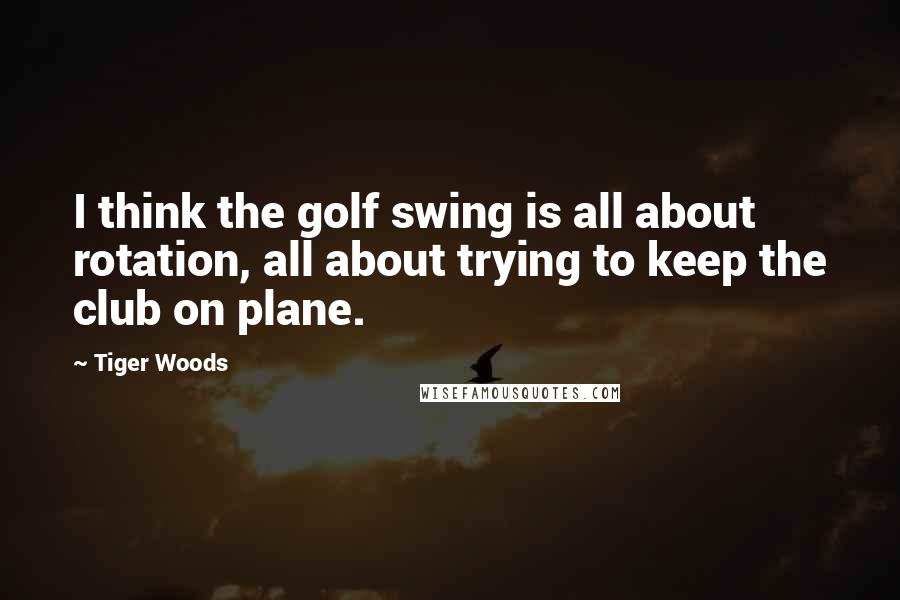 Tiger Woods Quotes: I think the golf swing is all about rotation, all about trying to keep the club on plane.