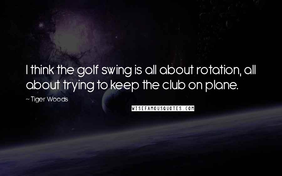 Tiger Woods Quotes: I think the golf swing is all about rotation, all about trying to keep the club on plane.