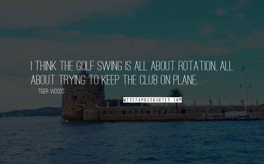 Tiger Woods Quotes: I think the golf swing is all about rotation, all about trying to keep the club on plane.