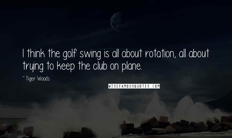 Tiger Woods Quotes: I think the golf swing is all about rotation, all about trying to keep the club on plane.
