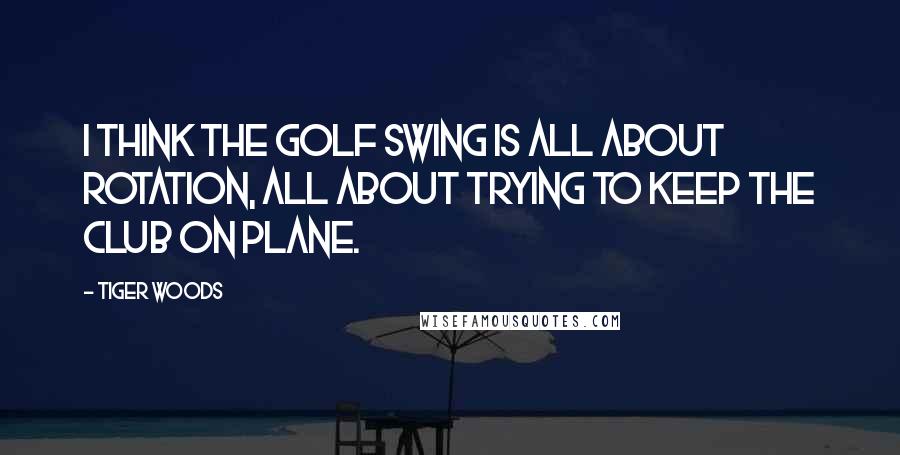 Tiger Woods Quotes: I think the golf swing is all about rotation, all about trying to keep the club on plane.