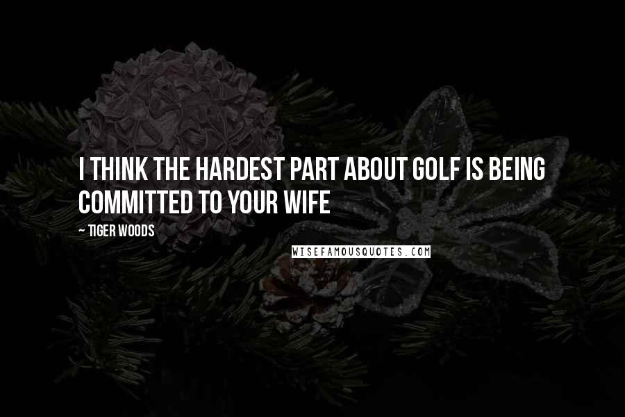 Tiger Woods Quotes: I think the hardest part about Golf is being committed to your wife