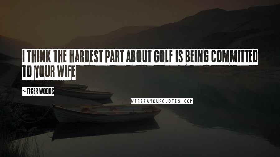 Tiger Woods Quotes: I think the hardest part about Golf is being committed to your wife