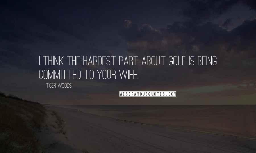 Tiger Woods Quotes: I think the hardest part about Golf is being committed to your wife