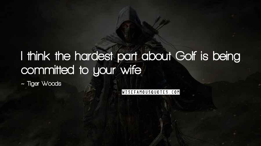 Tiger Woods Quotes: I think the hardest part about Golf is being committed to your wife