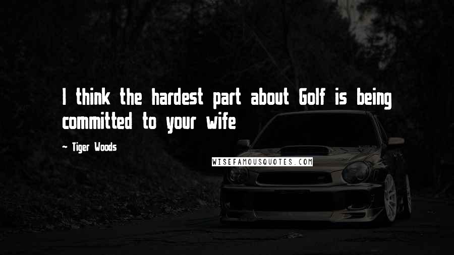 Tiger Woods Quotes: I think the hardest part about Golf is being committed to your wife