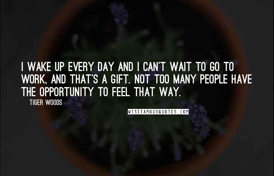 Tiger Woods Quotes: I wake up every day and I can't wait to go to work, and that's a gift. Not too many people have the opportunity to feel that way.