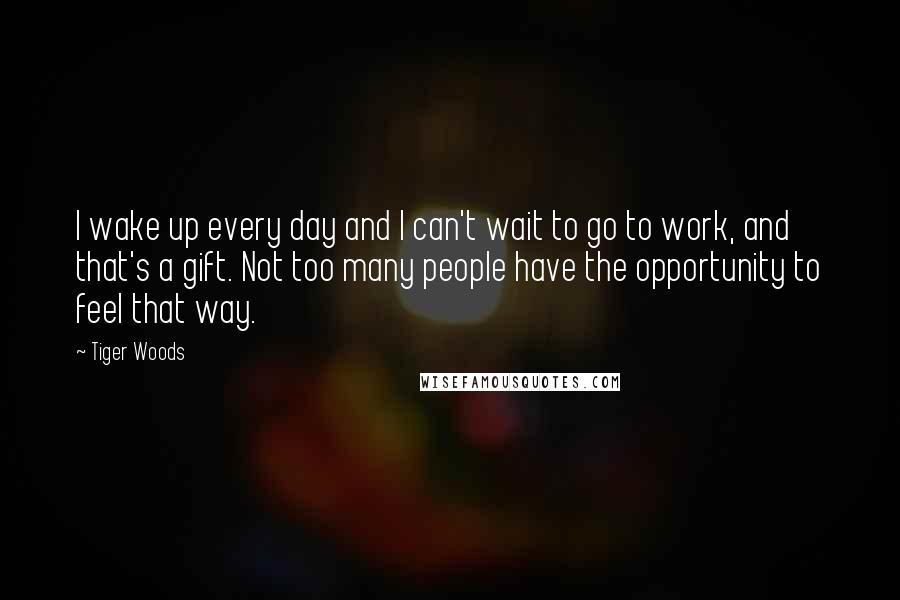 Tiger Woods Quotes: I wake up every day and I can't wait to go to work, and that's a gift. Not too many people have the opportunity to feel that way.