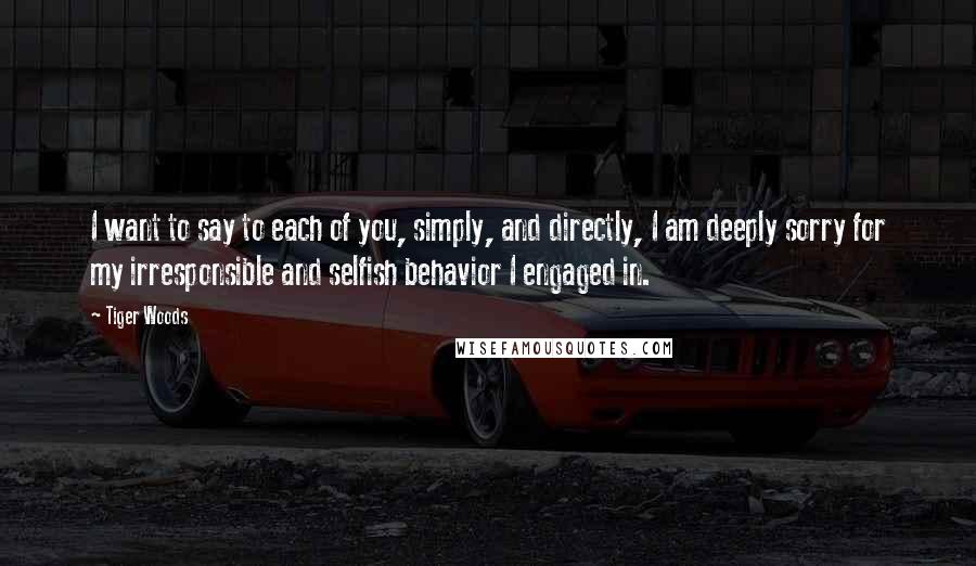 Tiger Woods Quotes: I want to say to each of you, simply, and directly, I am deeply sorry for my irresponsible and selfish behavior I engaged in.