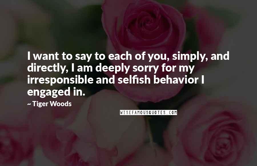 Tiger Woods Quotes: I want to say to each of you, simply, and directly, I am deeply sorry for my irresponsible and selfish behavior I engaged in.