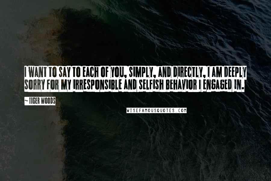 Tiger Woods Quotes: I want to say to each of you, simply, and directly, I am deeply sorry for my irresponsible and selfish behavior I engaged in.