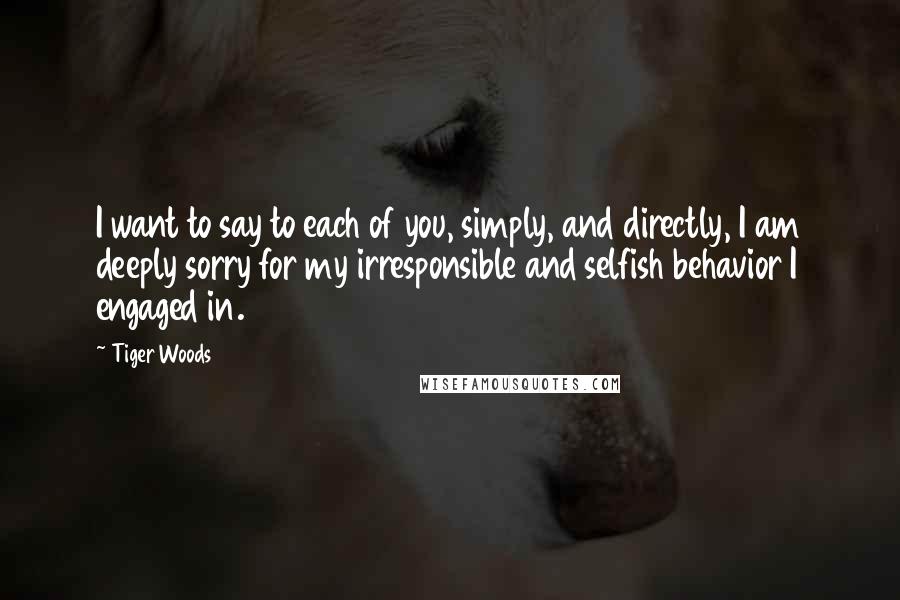 Tiger Woods Quotes: I want to say to each of you, simply, and directly, I am deeply sorry for my irresponsible and selfish behavior I engaged in.