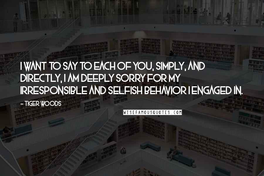 Tiger Woods Quotes: I want to say to each of you, simply, and directly, I am deeply sorry for my irresponsible and selfish behavior I engaged in.