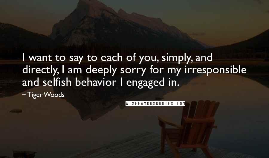 Tiger Woods Quotes: I want to say to each of you, simply, and directly, I am deeply sorry for my irresponsible and selfish behavior I engaged in.