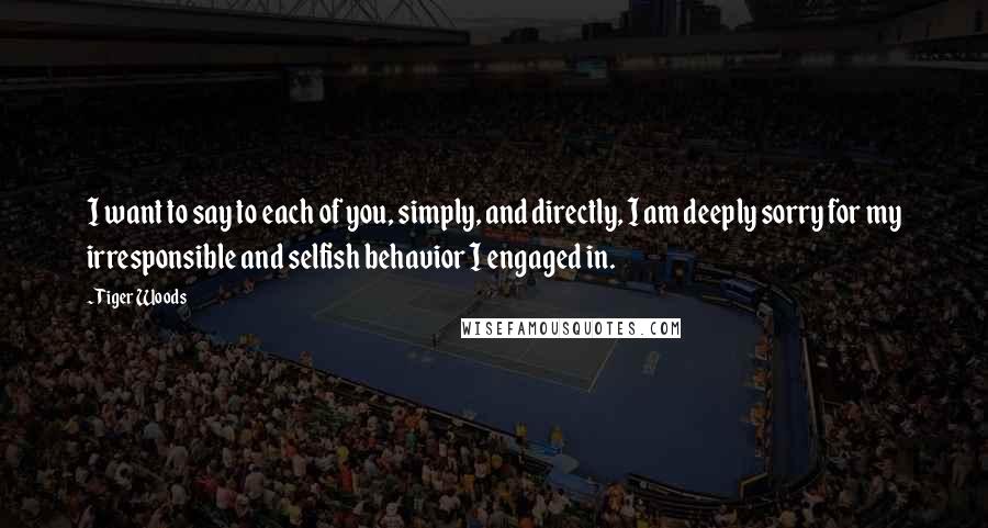 Tiger Woods Quotes: I want to say to each of you, simply, and directly, I am deeply sorry for my irresponsible and selfish behavior I engaged in.