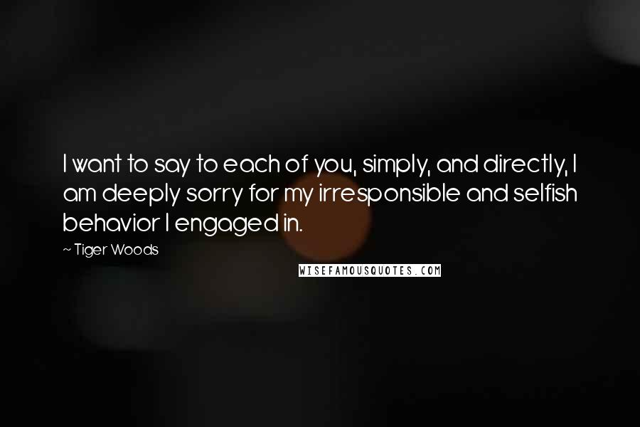 Tiger Woods Quotes: I want to say to each of you, simply, and directly, I am deeply sorry for my irresponsible and selfish behavior I engaged in.