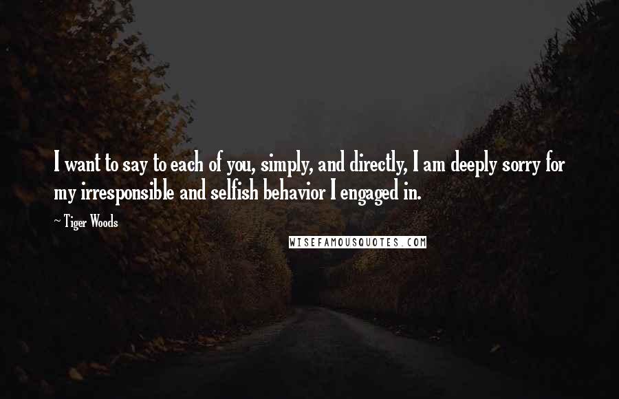 Tiger Woods Quotes: I want to say to each of you, simply, and directly, I am deeply sorry for my irresponsible and selfish behavior I engaged in.