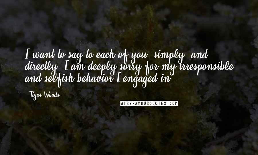 Tiger Woods Quotes: I want to say to each of you, simply, and directly, I am deeply sorry for my irresponsible and selfish behavior I engaged in.