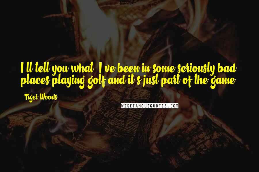 Tiger Woods Quotes: I'll tell you what, I've been in some seriously bad places playing golf and it's just part of the game.