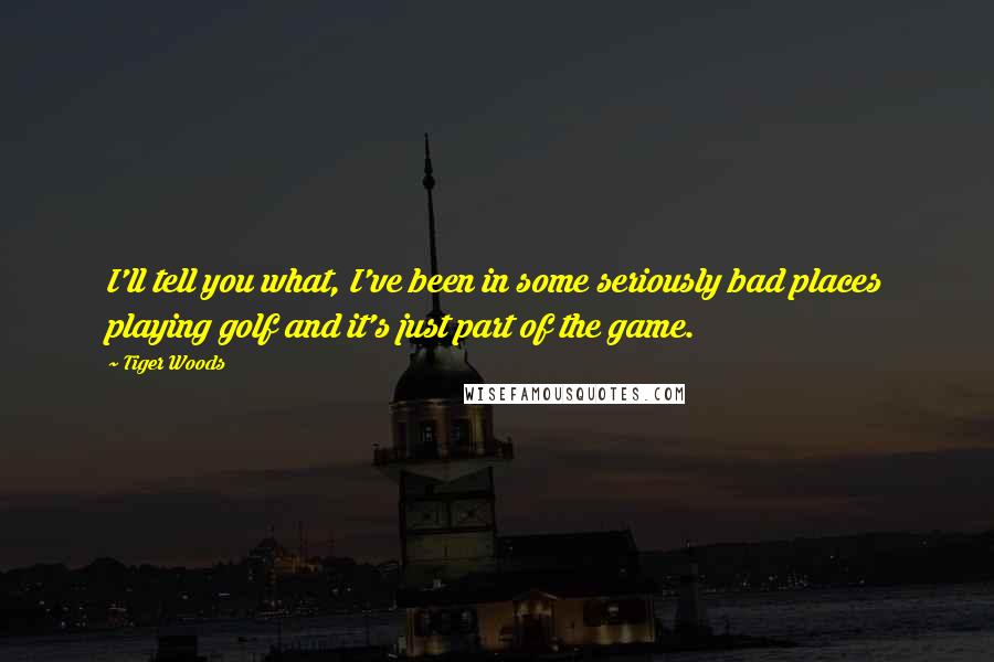 Tiger Woods Quotes: I'll tell you what, I've been in some seriously bad places playing golf and it's just part of the game.