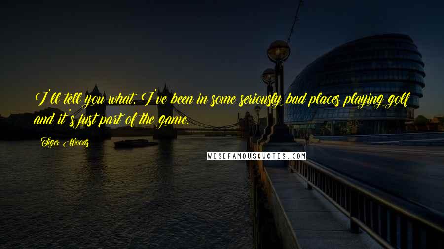 Tiger Woods Quotes: I'll tell you what, I've been in some seriously bad places playing golf and it's just part of the game.