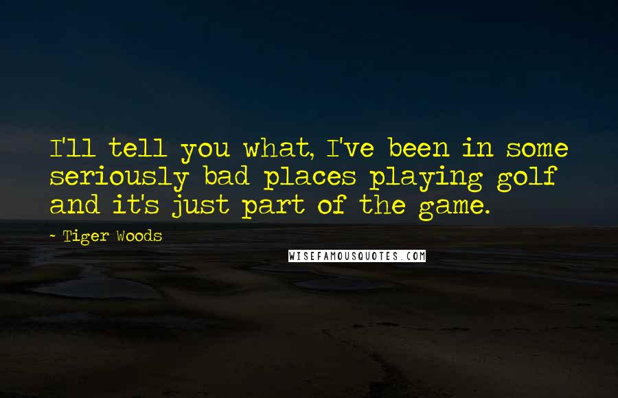 Tiger Woods Quotes: I'll tell you what, I've been in some seriously bad places playing golf and it's just part of the game.