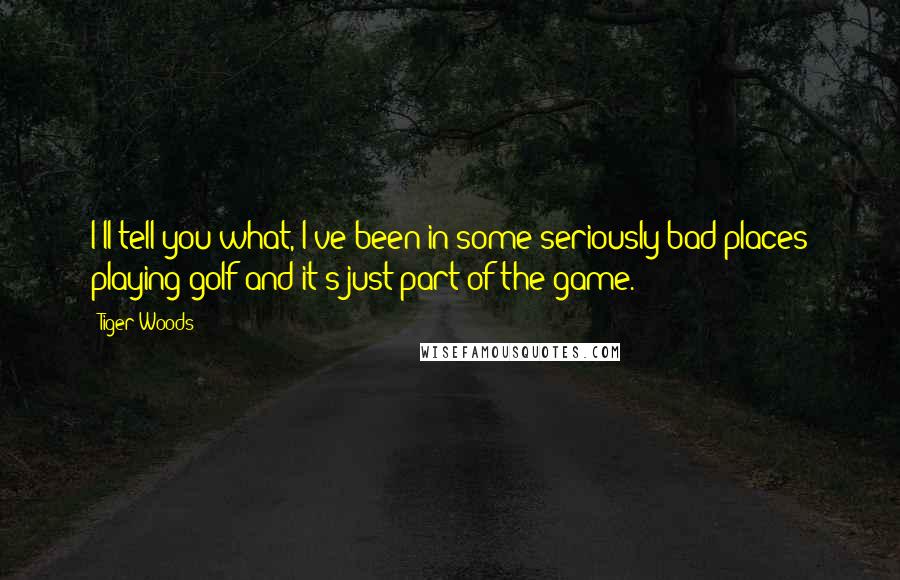 Tiger Woods Quotes: I'll tell you what, I've been in some seriously bad places playing golf and it's just part of the game.