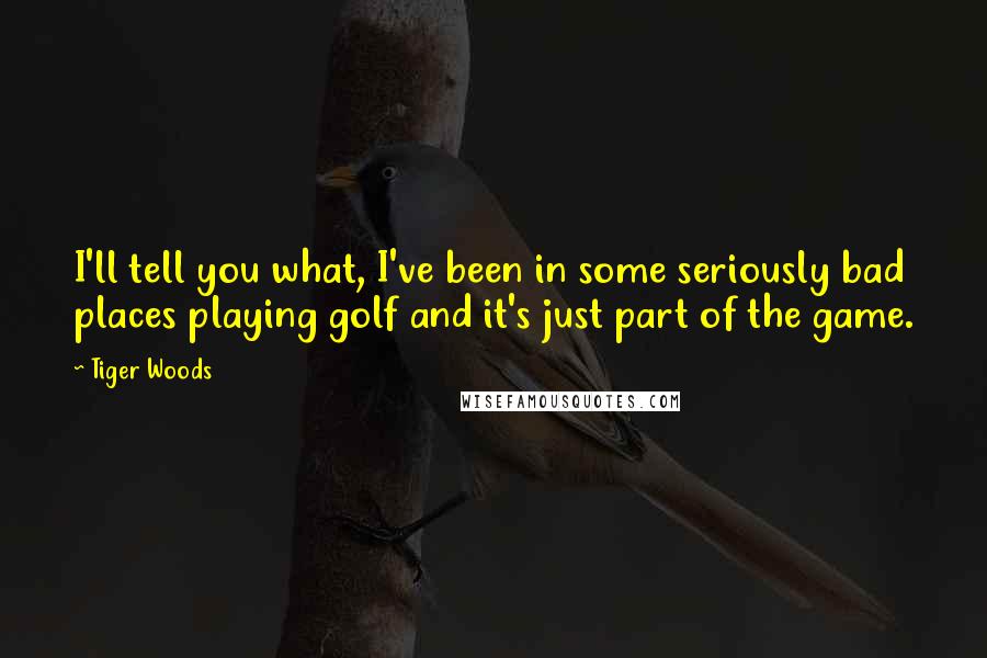 Tiger Woods Quotes: I'll tell you what, I've been in some seriously bad places playing golf and it's just part of the game.
