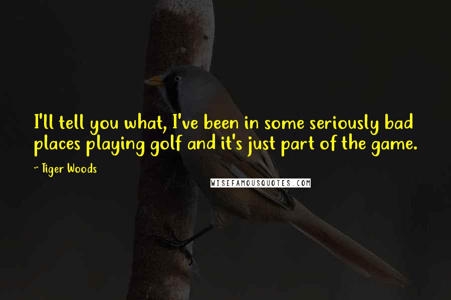 Tiger Woods Quotes: I'll tell you what, I've been in some seriously bad places playing golf and it's just part of the game.