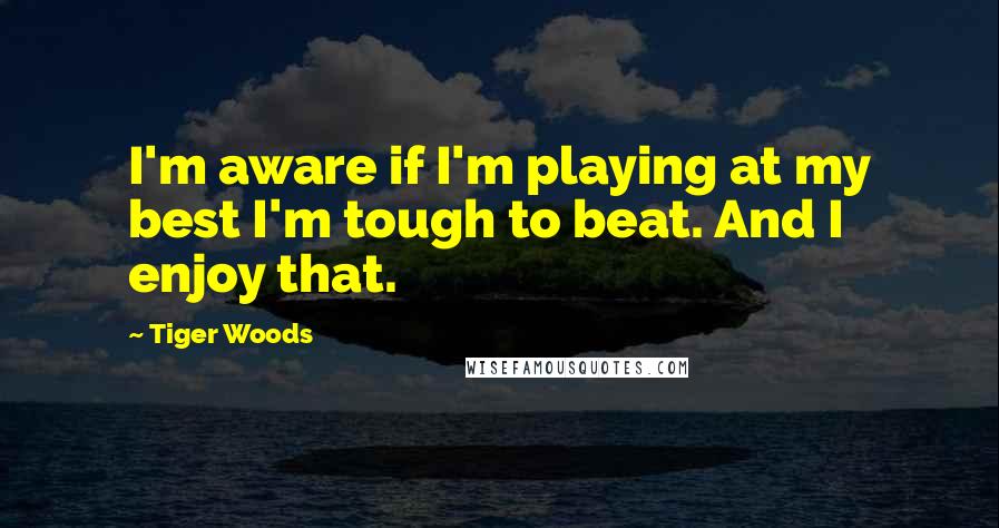Tiger Woods Quotes: I'm aware if I'm playing at my best I'm tough to beat. And I enjoy that.