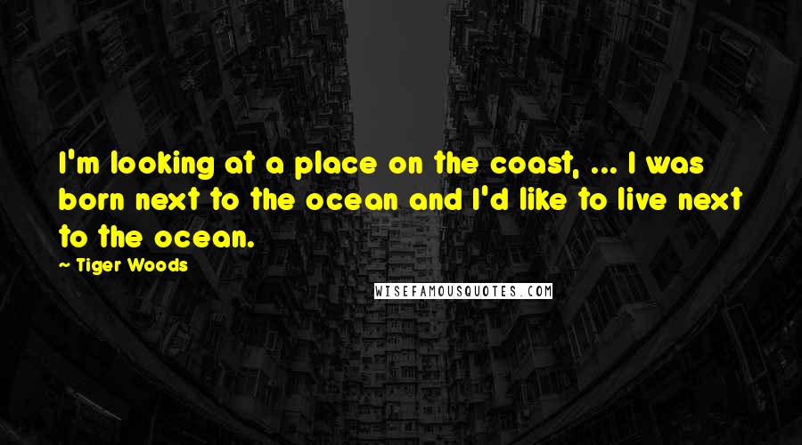 Tiger Woods Quotes: I'm looking at a place on the coast, ... I was born next to the ocean and I'd like to live next to the ocean.