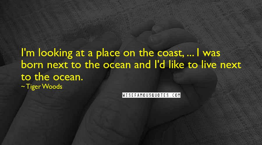 Tiger Woods Quotes: I'm looking at a place on the coast, ... I was born next to the ocean and I'd like to live next to the ocean.