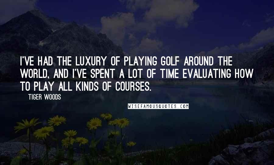 Tiger Woods Quotes: I've had the luxury of playing golf around the world, and I've spent a lot of time evaluating how to play all kinds of courses.