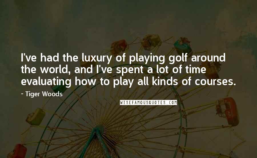 Tiger Woods Quotes: I've had the luxury of playing golf around the world, and I've spent a lot of time evaluating how to play all kinds of courses.
