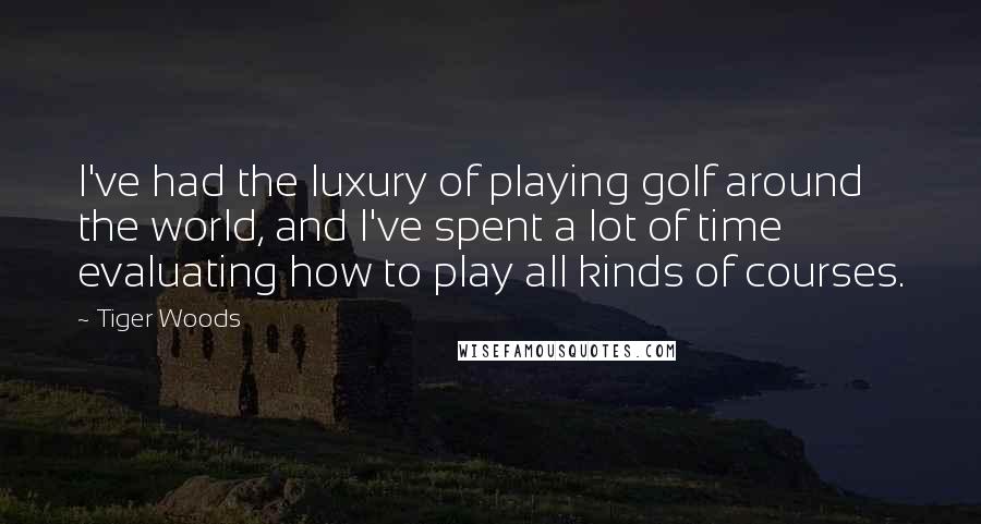 Tiger Woods Quotes: I've had the luxury of playing golf around the world, and I've spent a lot of time evaluating how to play all kinds of courses.