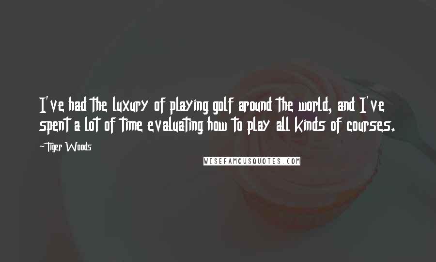 Tiger Woods Quotes: I've had the luxury of playing golf around the world, and I've spent a lot of time evaluating how to play all kinds of courses.